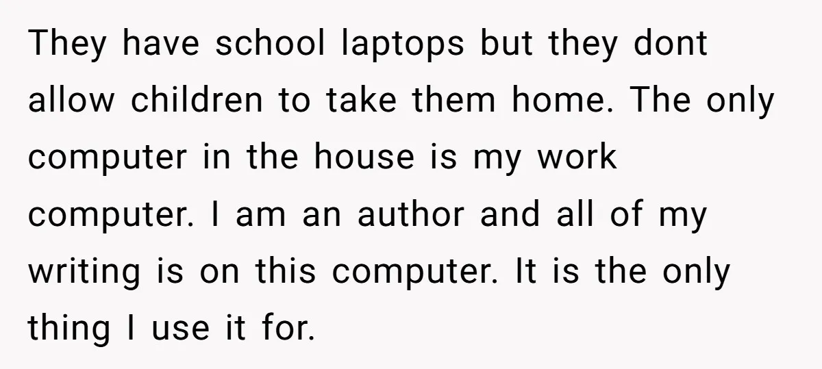 They have school laptops but they dont allow children to take them home. The only computer in the house is my work computer. I am an author and all of...