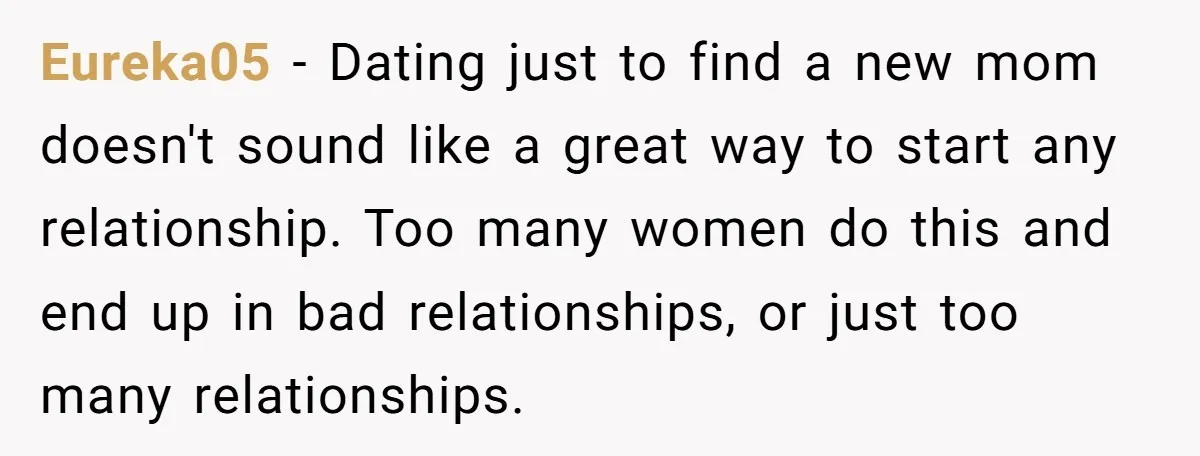 Eureka05 − Dating just to find a new mom doesn't sound like a great way to start any relationship. Too many women do this and end up in bad relationships,...