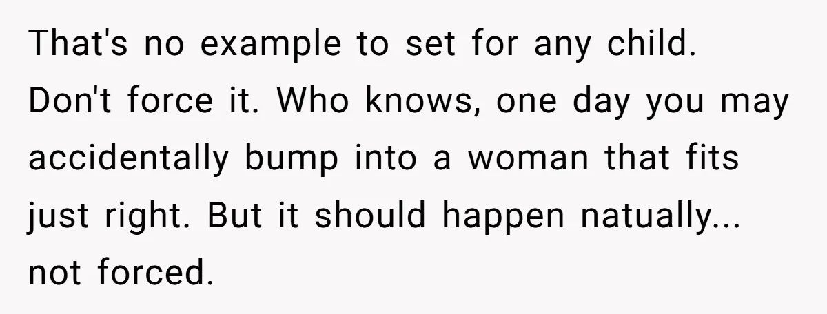 That's no example to set for any child. Don't force it. Who knows, one day you may accidentally bump into a woman that fits just right. But it should happen...