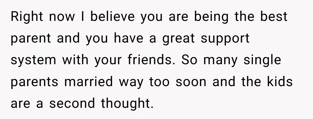 Right now I believe you are being the best parent and you have a great support system with your friends. So many single parents married way too soon and the...