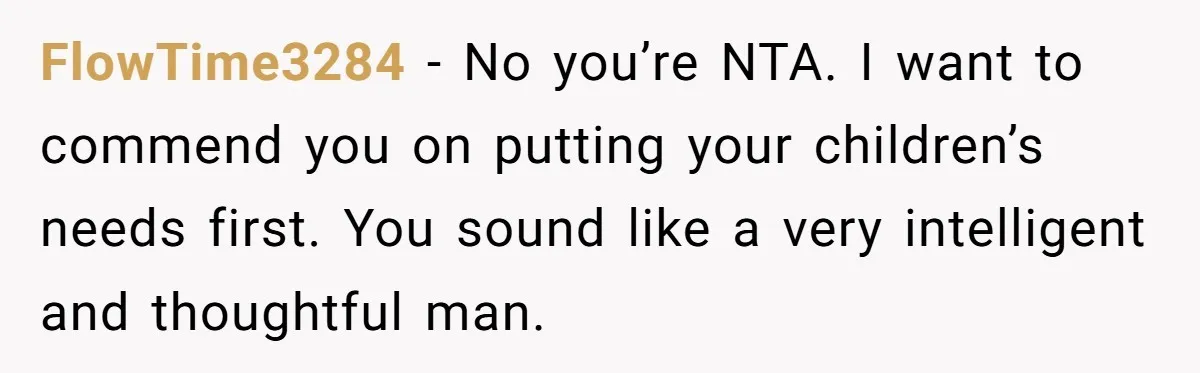 FlowTime3284 − No you’re NTA. I want to commend you on putting your children’s needs first. You sound like a very intelligent and thoughtful man.