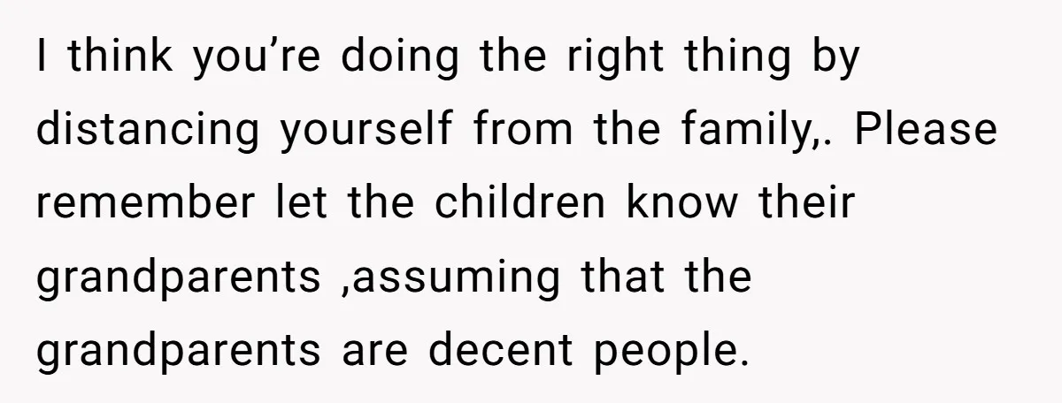 I think you’re doing the right thing by distancing yourself from the family,. Please remember let the children know their grandparents ,assuming that the grandparents are decent people.