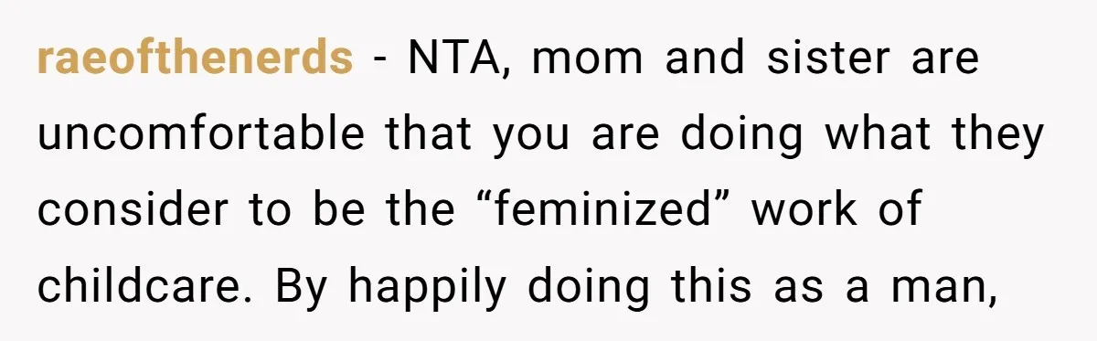 raeofthenerds − NTA, mom and sister are uncomfortable that you are doing what they consider to be the “feminized” work of childcare. By happily doing this as a man,