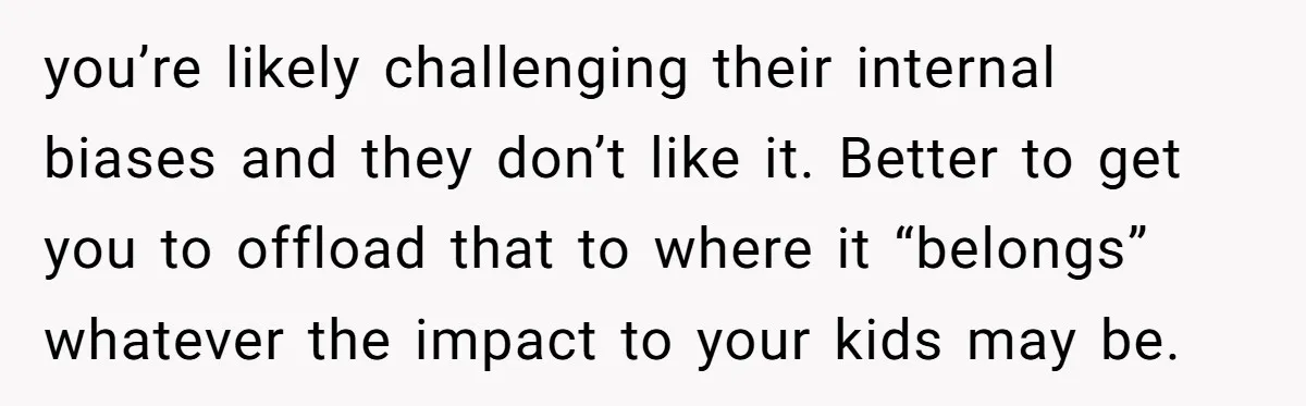 you’re likely challenging their internal biases and they don’t like it. Better to get you to offload that to where it “belongs” whatever the impact to your kids may be.