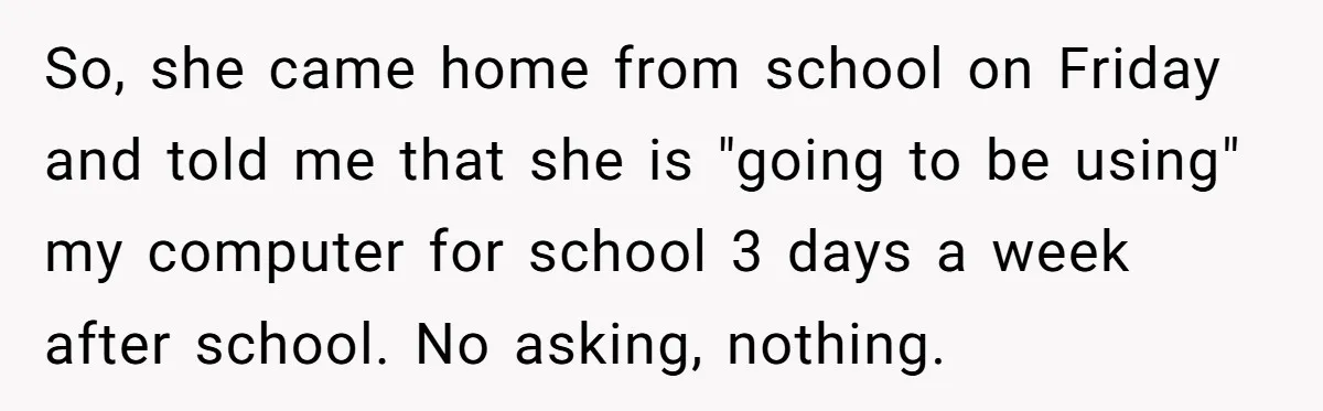 So, she came home from school on Friday and told me that she is "going to be using" my computer for school 3 days a week after school. No asking,...
