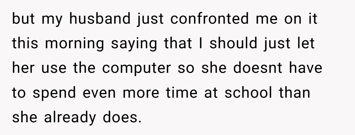 but my husband just confronted me on it this morning saying that I should just let her use the computer so she doesnt have to spend even more time at...