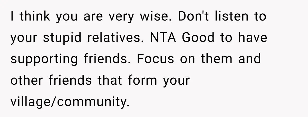 I think you are very wise. Don't listen to your stupid relatives. NTA Good to have supporting friends. Focus on them and other friends that form your village/community.
