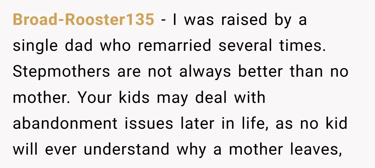Broad-Rooster135 − I was raised by a single dad who remarried several times. Stepmothers are not always better than no mother. Your kids may deal with abandonment issues later in...