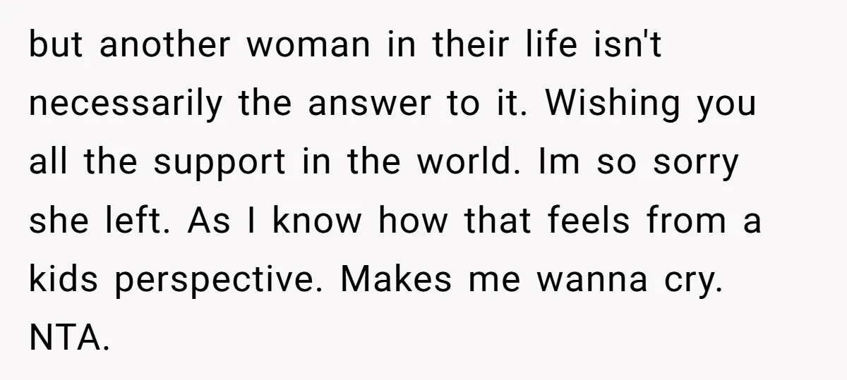 but another woman in their life isn't necessarily the answer to it. Wishing you all the support in the world. Im so sorry she left. As I know how that...