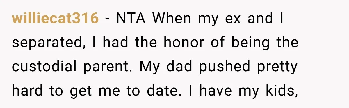 williecat316 − NTA When my ex and I separated, I had the honor of being the custodial parent. My dad pushed pretty hard to get me to date. I have...