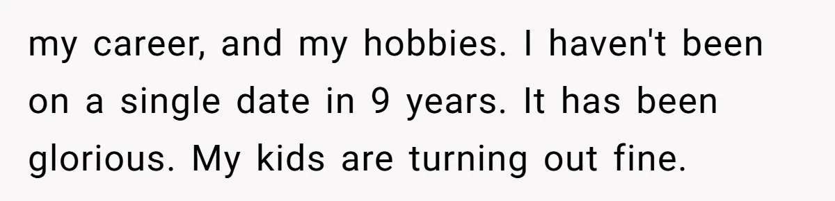 my career, and my hobbies. I haven't been on a single date in 9 years. It has been glorious. My kids are turning out fine.