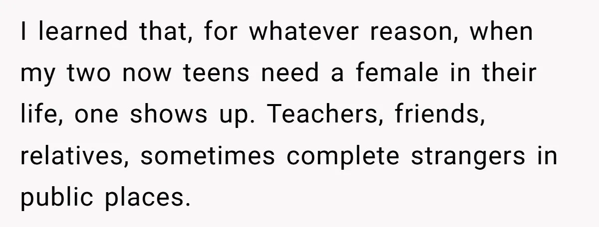I learned that, for whatever reason, when my two now teens need a female in their life, one shows up. Teachers, friends, relatives, sometimes complete strangers in public places.