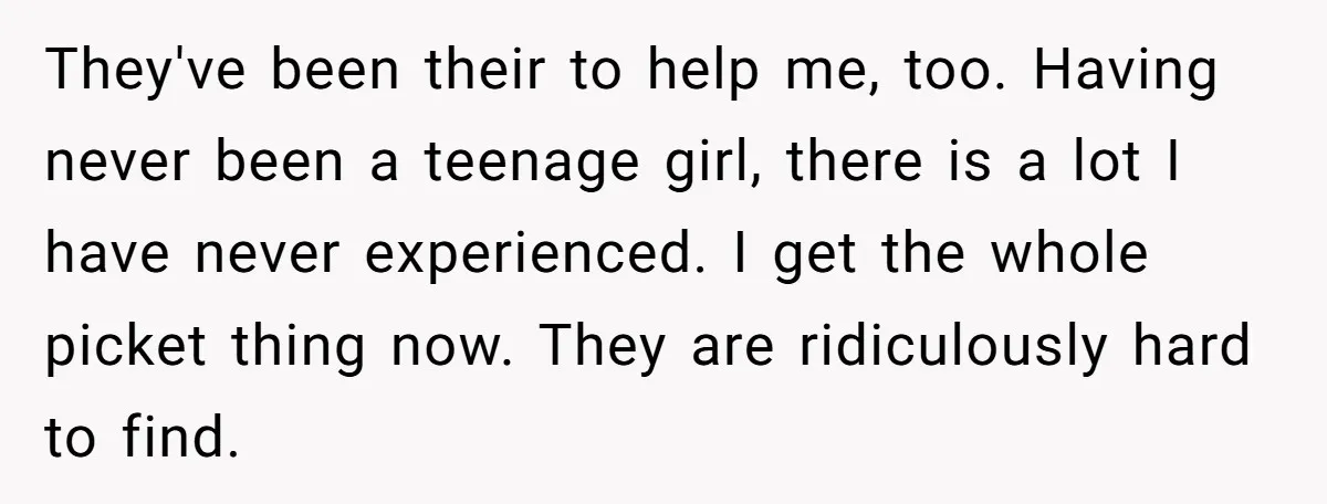 They've been their to help me, too. Having never been a teenage girl, there is a lot I have never experienced. I get the whole picket thing now. They are...