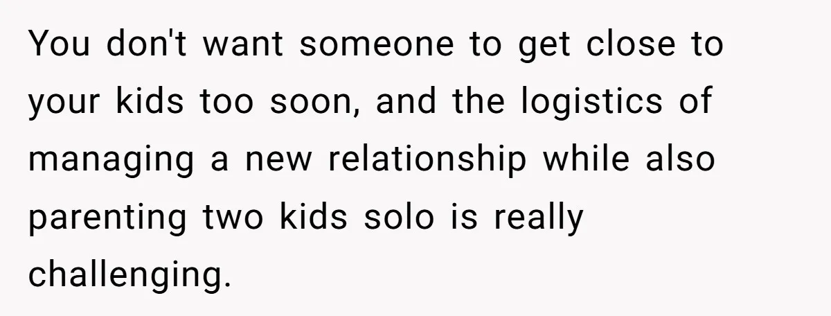 You don't want someone to get close to your kids too soon, and the logistics of managing a new relationship while also parenting two kids solo is really challenging.