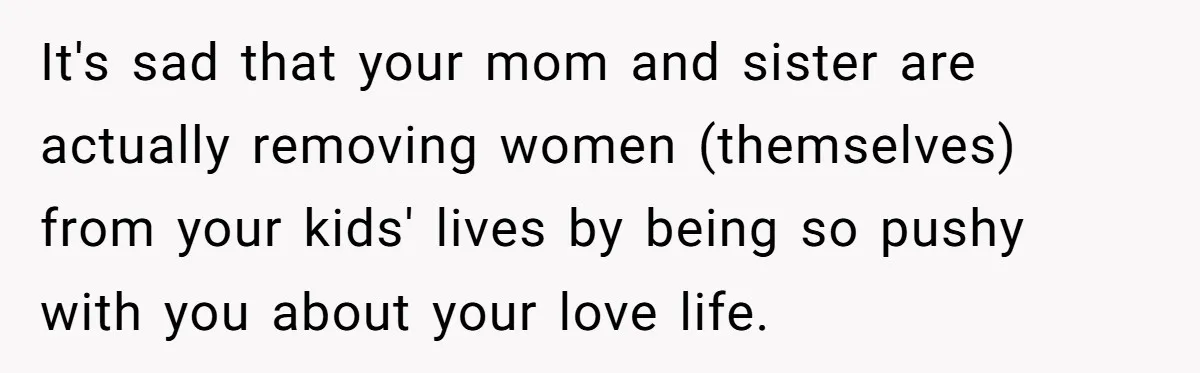 It's sad that your mom and sister are actually removing women (themselves) from your kids' lives by being so pushy with you about your love life.
