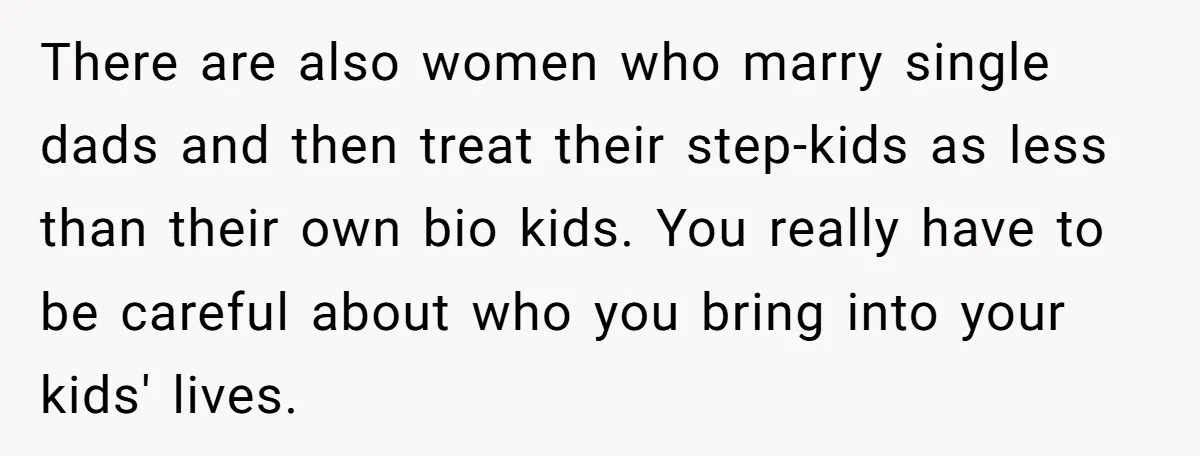 There are also women who marry single dads and then treat their step-kids as less than their own bio kids. You really have to be careful about who you bring...