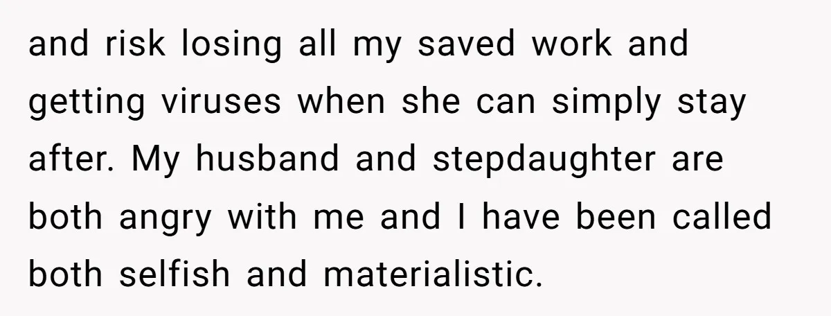 and risk losing all my saved work and getting viruses when she can simply stay after. My husband and stepdaughter are both angry with me and I have been called...