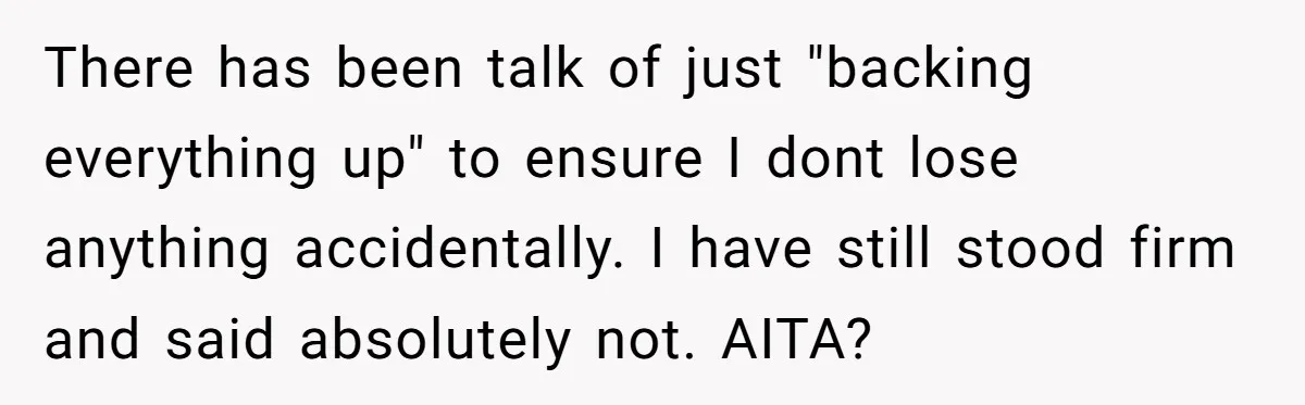 There has been talk of just "backing everything up" to ensure I dont lose anything accidentally. I have still stood firm and said absolutely not. AITA?