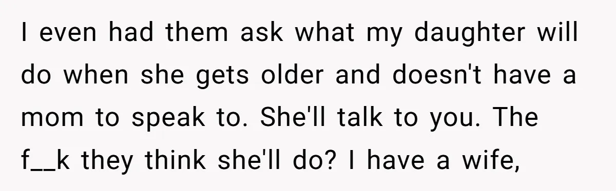 I even had them ask what my daughter will do when she gets older and doesn't have a mom to speak to. She'll talk to you. The f__k they think...