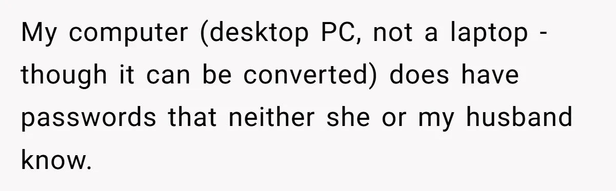 My computer (desktop PC, not a laptop - though it can be converted) does have passwords that neither she or my husband know.