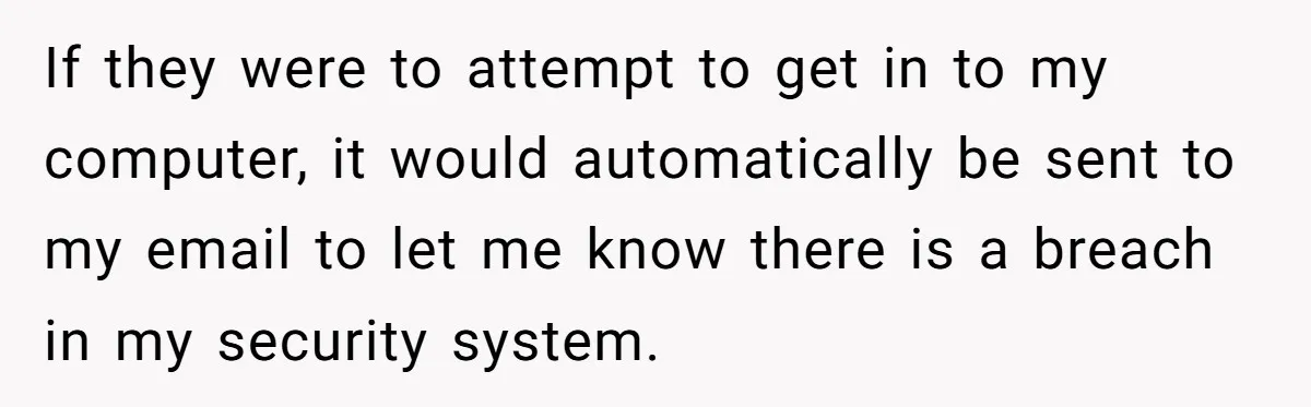 If they were to attempt to get in to my computer, it would automatically be sent to my email to let me know there is a breach in my security...