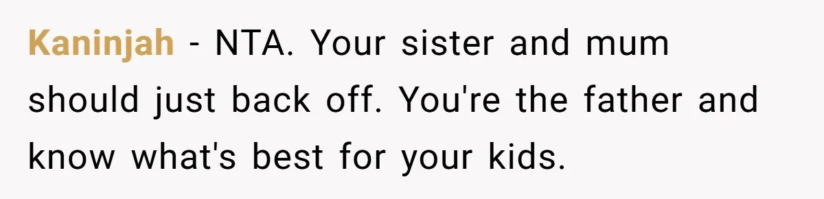 Kaninjah − NTA. Your sister and mum should just back off. You're the father and know what's best for your kids.