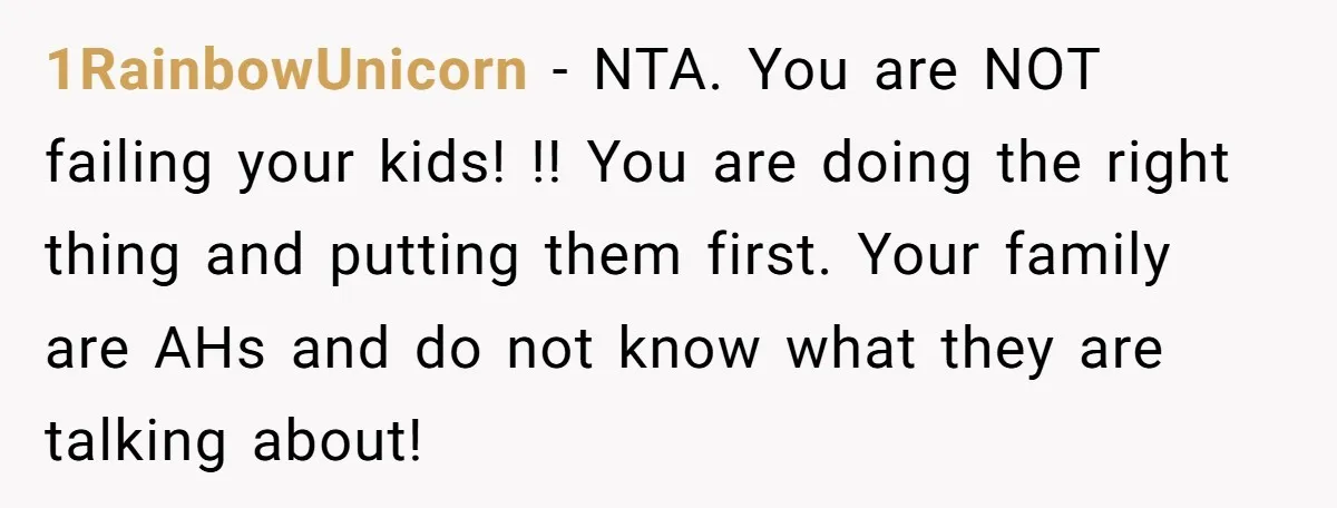 1RainbowUnicorn − NTA. You are NOT failing your kids! !! You are doing the right thing and putting them first. Your family are AHs and do not know what they...