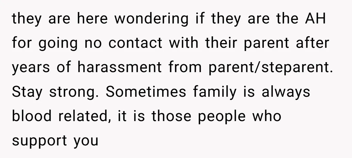 they are here wondering if they are the AH for going no contact with their parent after years of harassment from parent/steparent. Stay strong. Sometimes family is always blood related,...