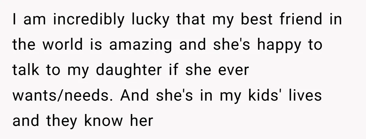 I am incredibly lucky that my best friend in the world is amazing and she's happy to talk to my daughter if she ever wants/needs. And she's in my kids'...