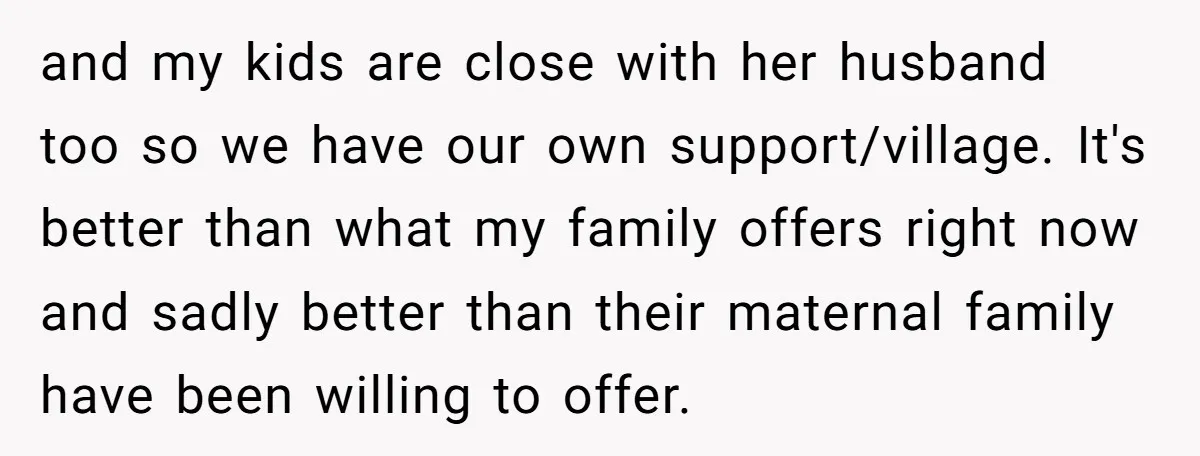 and my kids are close with her husband too so we have our own support/village. It's better than what my family offers right now and sadly better than their maternal...