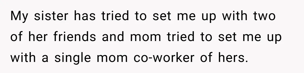 My sister has tried to set me up with two of her friends and mom tried to set me up with a single mom co-worker of hers.