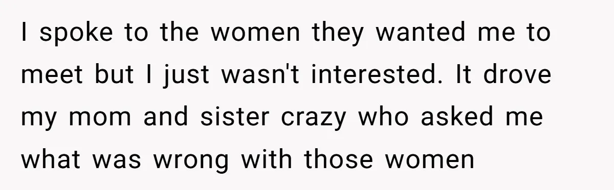 I spoke to the women they wanted me to meet but I just wasn't interested. It drove my mom and sister crazy who asked me what was wrong with those...