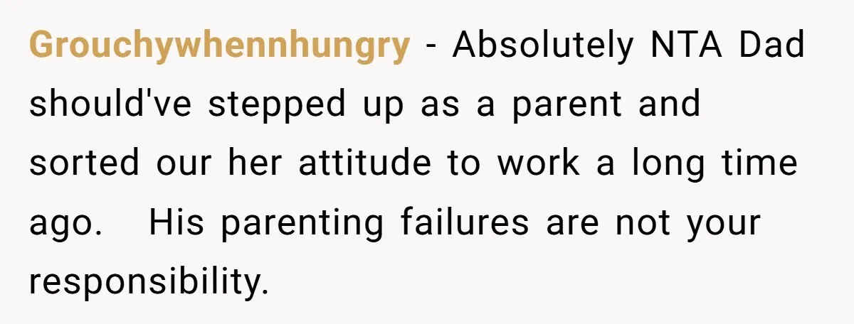 Grouchywhennhungry − Absolutely NTA Dad should've stepped up as a parent and sorted our her attitude to work a long time ago.   His parenting failures are not your responsibility.