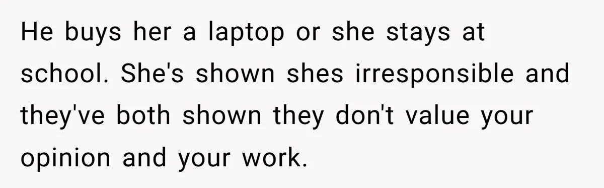 He buys her a laptop or she stays at school. She's shown shes irresponsible and they've both shown they don't value your opinion and your work.