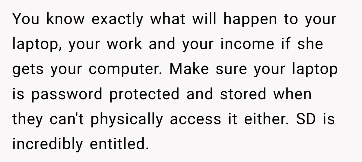 You know exactly what will happen to your laptop, your work and your income if she gets your computer. Make sure your laptop is password protected and stored when they...