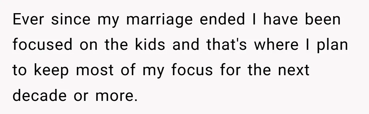 Ever since my marriage ended I have been focused on the kids and that's where I plan to keep most of my focus for the next decade or more.