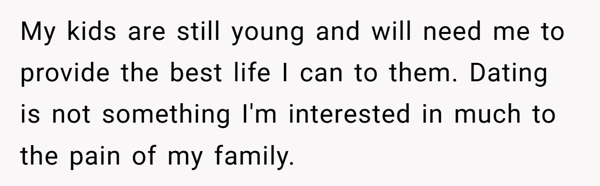 My kids are still young and will need me to provide the best life I can to them. Dating is not something I'm interested in much to the pain of...