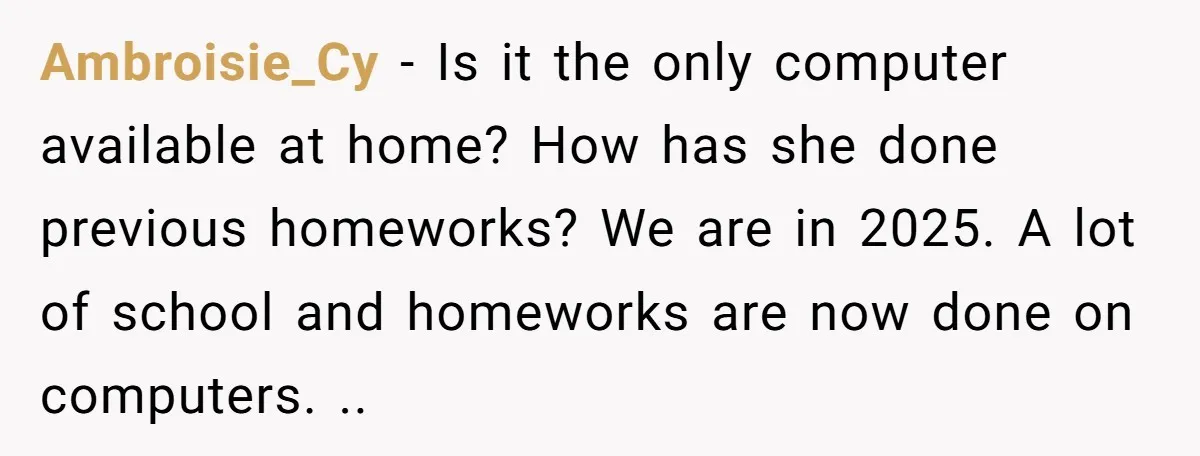 Ambroisie_Cy − Is it the only computer available at home? How has she done previous homeworks? We are in 2025. A lot of school and homeworks are now done on...