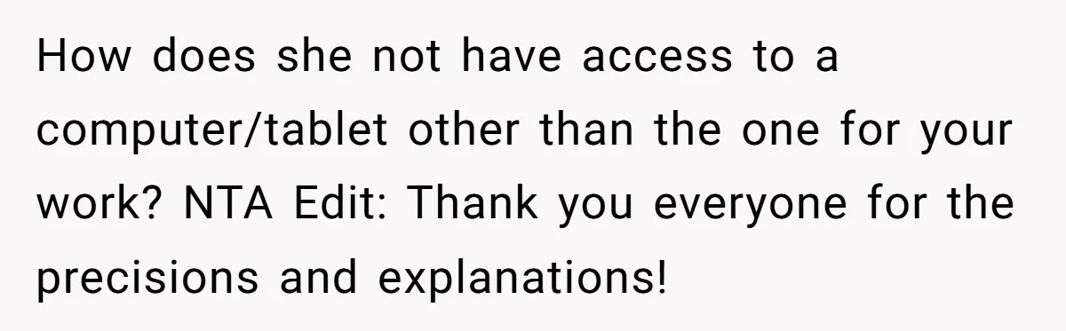 How does she not have access to a computer/tablet other than the one for your work? NTA Edit: Thank you everyone for the precisions and explanations!
