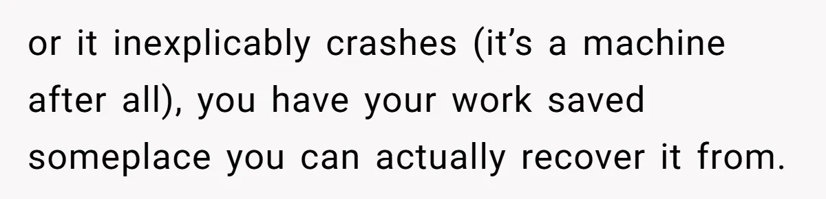 or it inexplicably crashes (it’s a machine after all), you have your work saved someplace you can actually recover it from.
