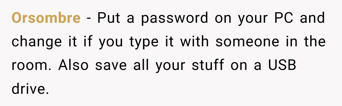 Orsombre − Put a password on your PC and change it if you type it with someone in the room. Also save all your stuff on a USB drive.