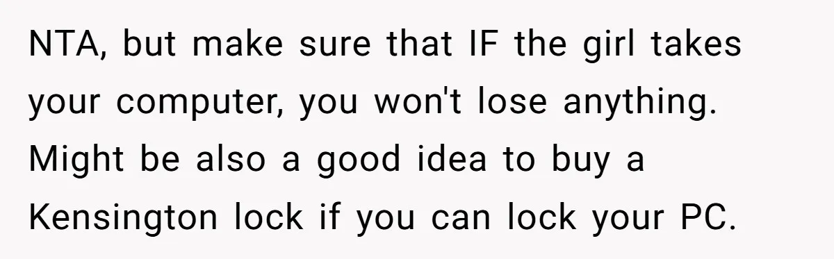 NTA, but make sure that IF the girl takes your computer, you won't lose anything. Might be also a good idea to buy a Kensington lock if you can lock...