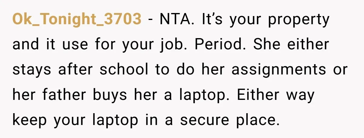 Ok_Tonight_3703 − NTA. It’s your property and it use for your job. Period. She either stays after school to do her assignments or her father buys her a laptop. Either...