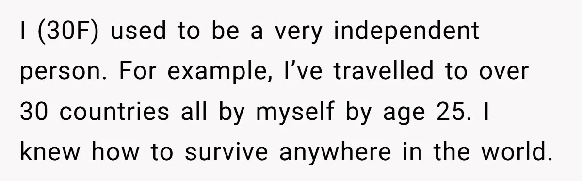I (30F) used to be a very independent person. For example, I’ve travelled to over 30 countries all by myself by age 25. I knew how to survive anywhere in...
