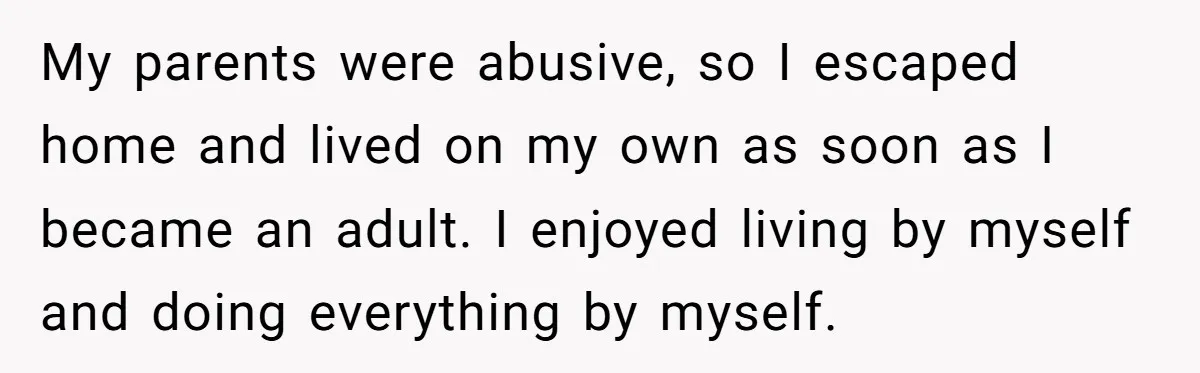 My parents were abusive, so I escaped home and lived on my own as soon as I became an adult. I enjoyed living by myself and doing everything by myself.