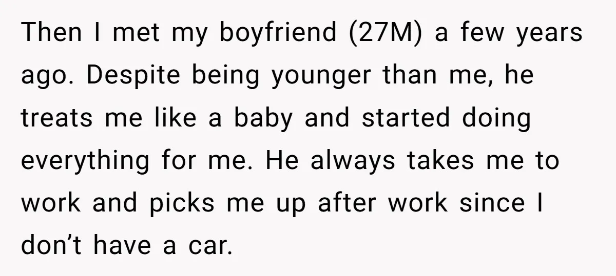Then I met my boyfriend (27M) a few years ago. Despite being younger than me, he treats me like a baby and started doing everything for me. He always takes...