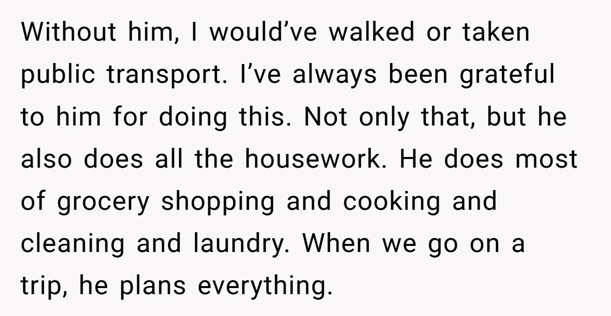 Without him, I would’ve walked or taken public transport. I’ve always been grateful to him for doing this. Not only that, but he also does all the housework. He does...