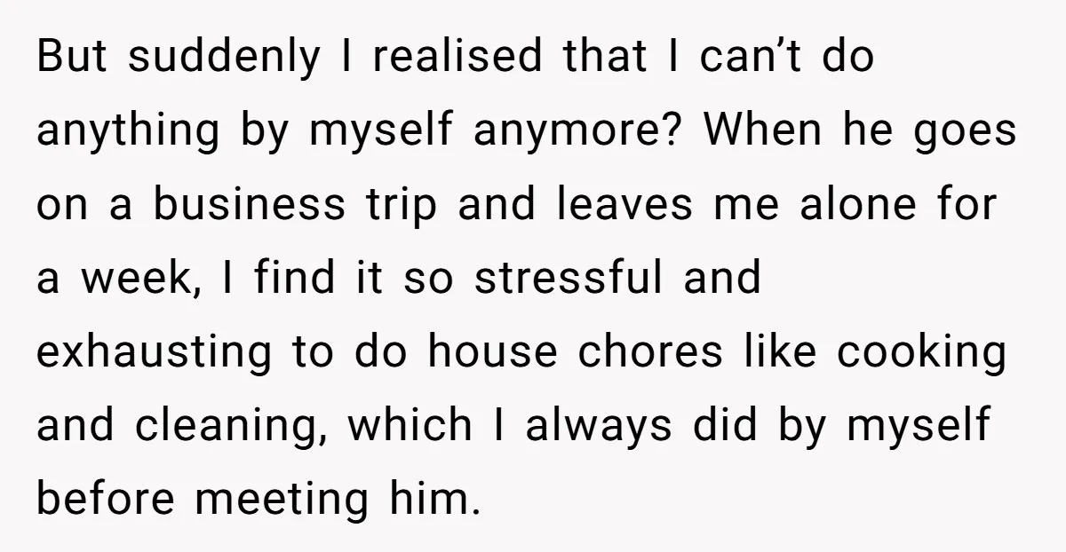 But suddenly I realised that I can’t do anything by myself anymore? When he goes on a business trip and leaves me alone for a week, I find it so...