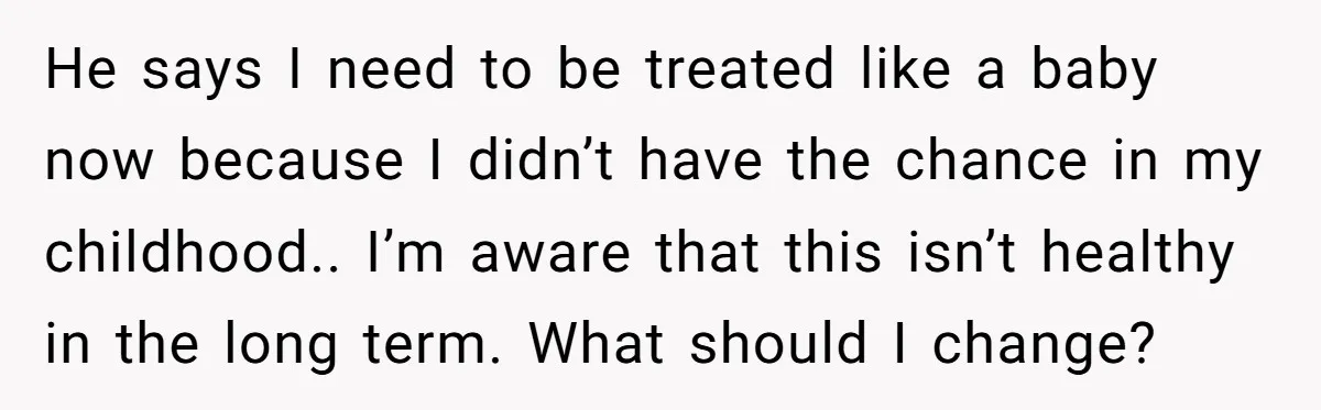 He says I need to be treated like a baby now because I didn’t have the chance in my childhood.. I’m aware that this isn’t healthy in the long term....