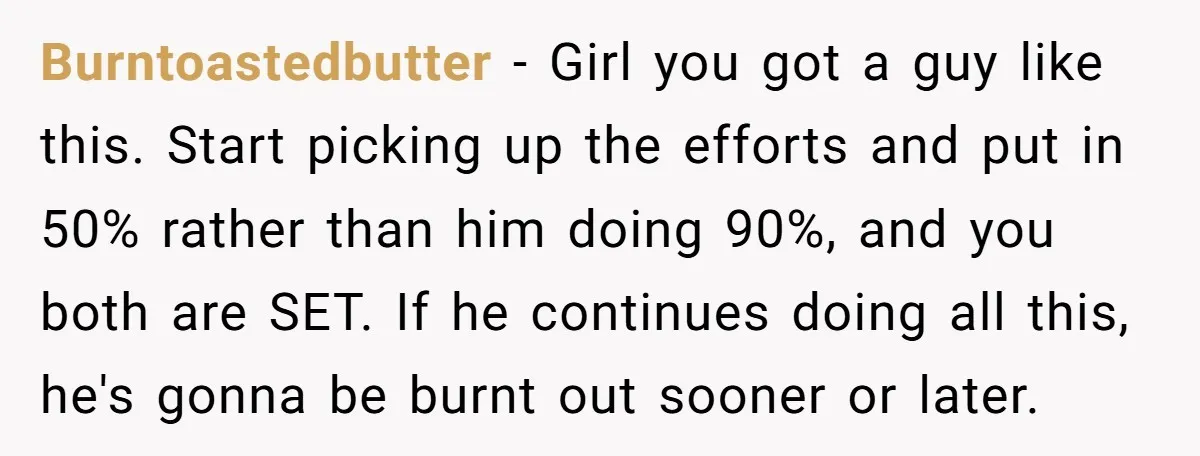 Burntoastedbutter − Girl you got a guy like this. Start picking up the efforts and put in 50% rather than him doing 90%, and you both are SET. If he...